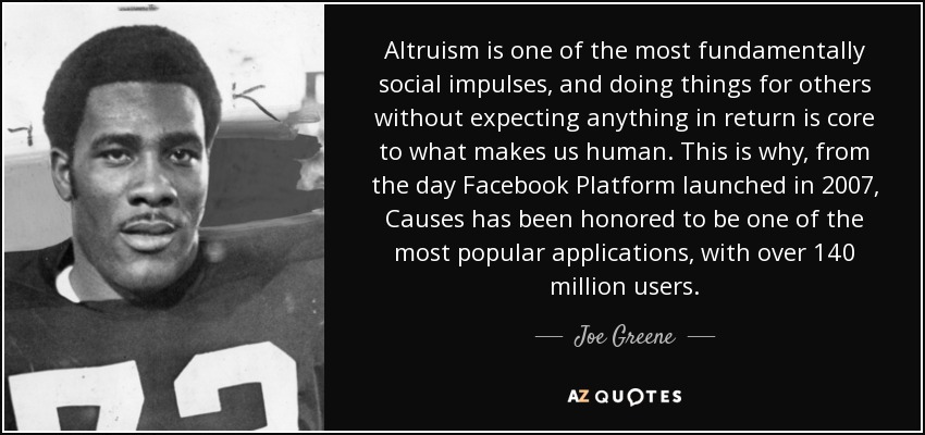 Altruism is one of the most fundamentally social impulses, and doing things for others without expecting anything in return is core to what makes us human. This is why, from the day Facebook Platform launched in 2007, Causes has been honored to be one of the most popular applications, with over 140 million users. - Joe Greene