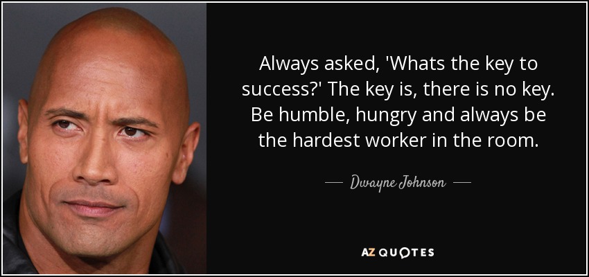 Always asked, 'Whats the key to success?' The key is, there is no key. Be humble, hungry and always be the hardest worker in the room. - Dwayne Johnson