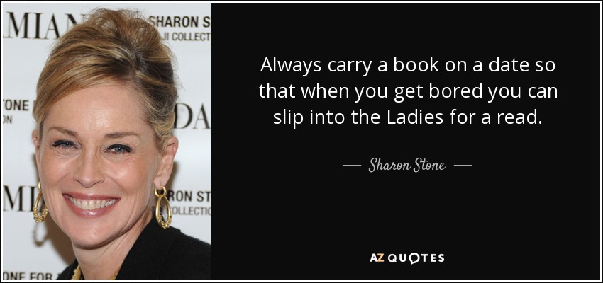 Always carry a book on a date so that when you get bored you can slip into the Ladies for a read. - Sharon Stone