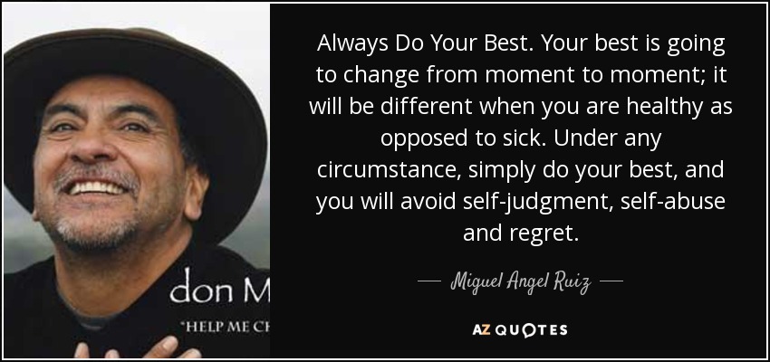 Always Do Your Best. Your best is going to change from moment to moment; it will be different when you are healthy as opposed to sick. Under any circumstance, simply do your best, and you will avoid self-judgment, self-abuse and regret. - Miguel Angel Ruiz