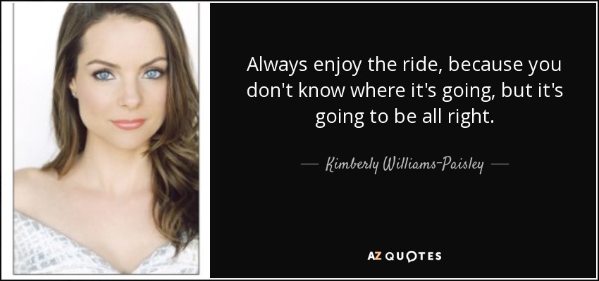 Always enjoy the ride, because you don't know where it's going, but it's going to be all right. - Kimberly Williams-Paisley