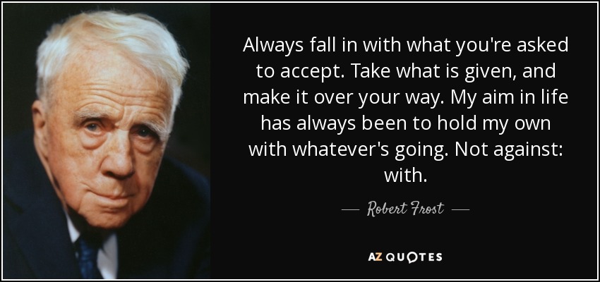 Always fall in with what you're asked to accept. Take what is given, and make it over your way. My aim in life has always been to hold my own with whatever's going. Not against: with. - Robert Frost