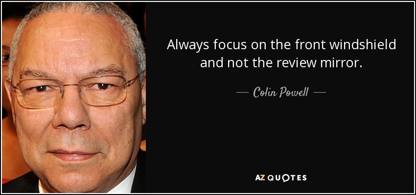 Always focus on the front windshield and not the review mirror. - Colin Powell