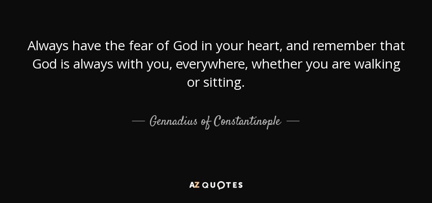 Always have the fear of God in your heart, and remember that God is always with you, everywhere, whether you are walking or sitting. - Gennadius of Constantinople