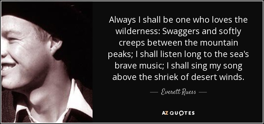 Always I shall be one who loves the wilderness: Swaggers and softly creeps between the mountain peaks; I shall listen long to the sea's brave music; I shall sing my song above the shriek of desert winds. - Everett Ruess