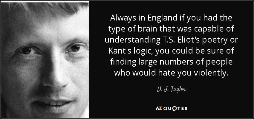 Always in England if you had the type of brain that was capable of understanding T.S. Eliot's poetry or Kant's logic, you could be sure of finding large numbers of people who would hate you violently. - D. J. Taylor