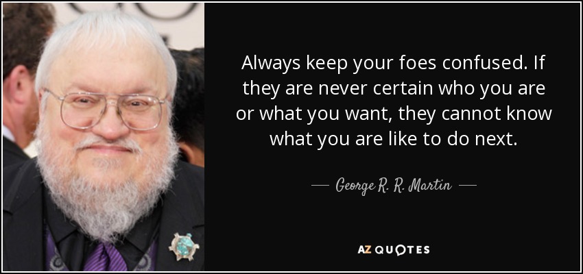 Always keep your foes confused. If they are never certain who you are or what you want, they cannot know what you are like to do next. - George R. R. Martin