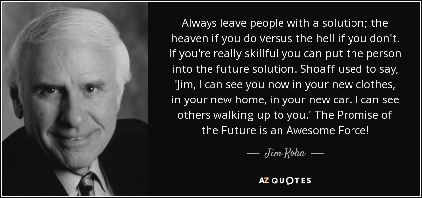 Always leave people with a solution; the heaven if you do versus the hell if you don't. If you're really skillful you can put the person into the future solution. Shoaff used to say, 'Jim, I can see you now in your new clothes, in your new home, in your new car. I can see others walking up to you.' The Promise of the Future is an Awesome Force! - Jim Rohn
