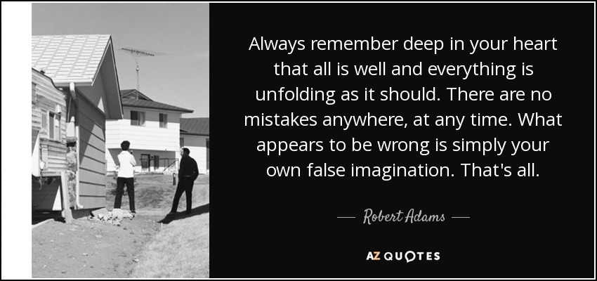 Always remember deep in your heart that all is well and everything is unfolding as it should. There are no mistakes anywhere, at any time. What appears to be wrong is simply your own false imagination. That's all. - Robert Adams