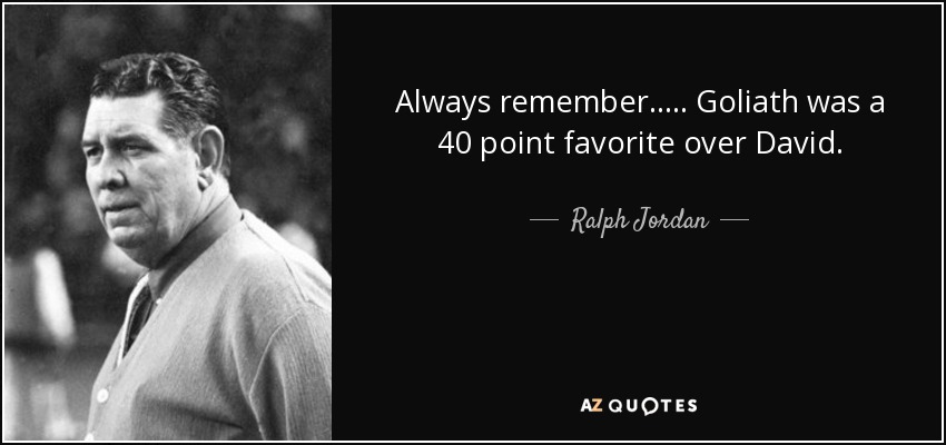 Always remember..... Goliath was a 40 point favorite over David. - Ralph Jordan