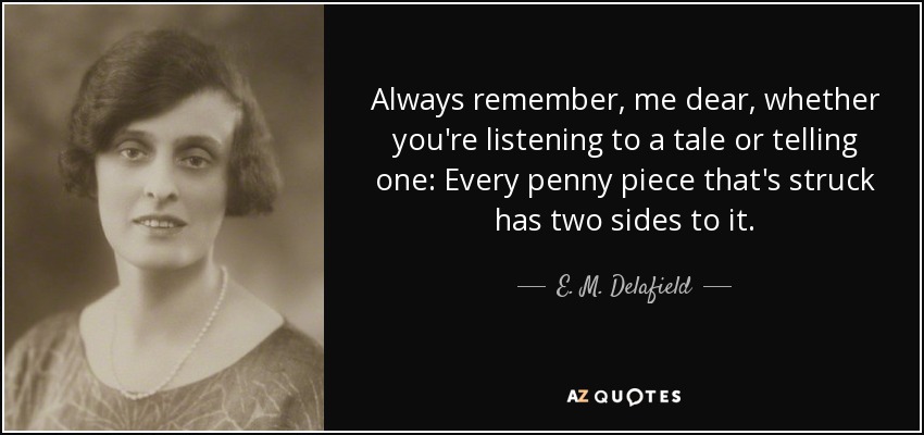 Always remember, me dear, whether you're listening to a tale or telling one: Every penny piece that's struck has two sides to it. - E. M. Delafield