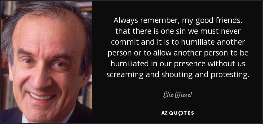 Always remember, my good friends, that there is one sin we must never commit and it is to humiliate another person or to allow another person to be humiliated in our presence without us screaming and shouting and protesting. - Elie Wiesel