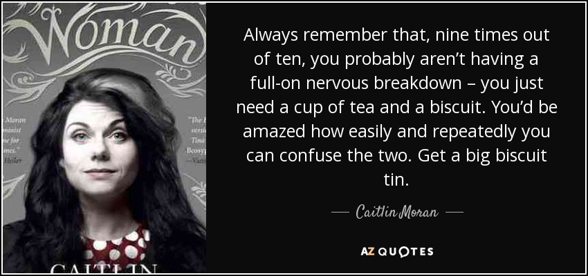 Always remember that, nine times out of ten, you probably aren’t having a full-on nervous breakdown – you just need a cup of tea and a biscuit. You’d be amazed how easily and repeatedly you can confuse the two. Get a big biscuit tin. - Caitlin Moran