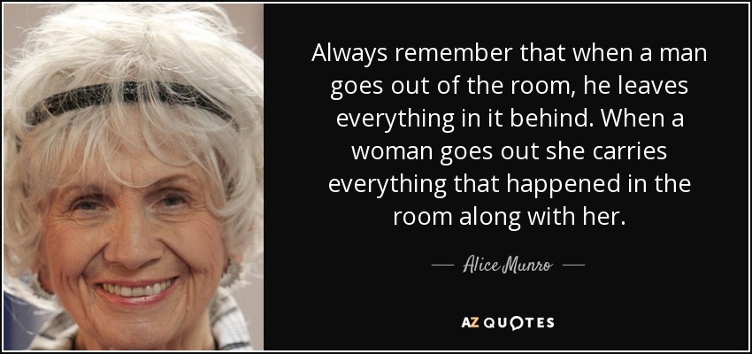 Always remember that when a man goes out of the room, he leaves everything in it behind. When a woman goes out she carries everything that happened in the room along with her. - Alice Munro