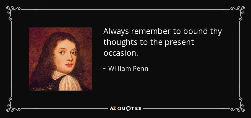 Always remember to bound thy thoughts to the present occasion. - William Penn