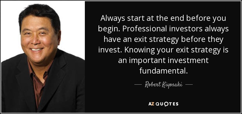 Always start at the end before you begin. Professional investors always have an exit strategy before they invest. Knowing your exit strategy is an important investment fundamental. - Robert Kiyosaki