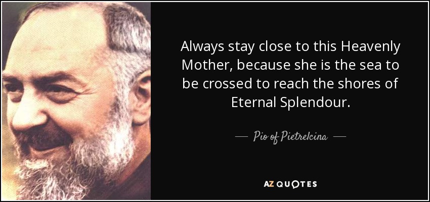 Always stay close to this Heavenly Mother, because she is the sea to be crossed to reach the shores of Eternal Splendour. - Pio of Pietrelcina