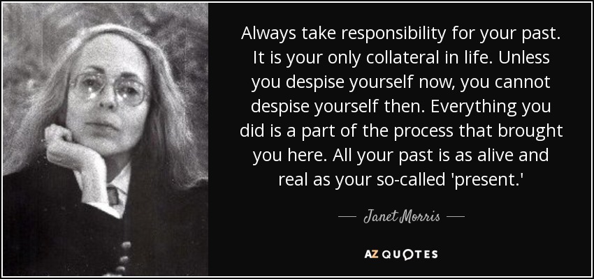 Always take responsibility for your past. It is your only collateral in life. Unless you despise yourself now, you cannot despise yourself then. Everything you did is a part of the process that brought you here. All your past is as alive and real as your so-called 'present.' - Janet Morris