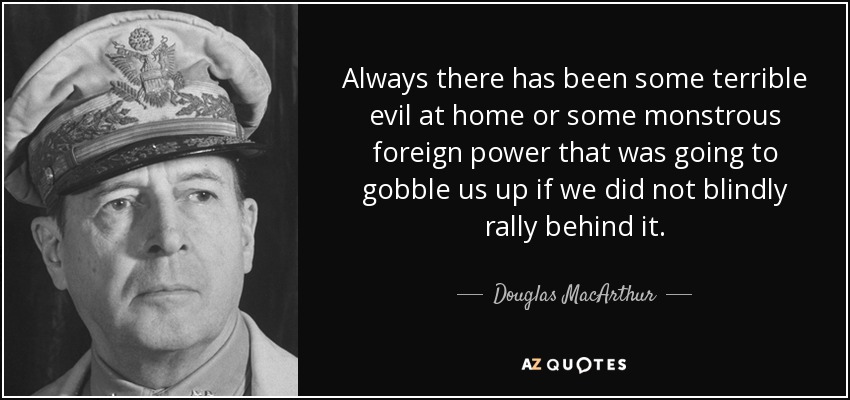 Always there has been some terrible evil at home or some monstrous foreign power that was going to gobble us up if we did not blindly rally behind it. - Douglas MacArthur