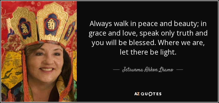 Always walk in peace and beauty; in grace and love, speak only truth and you will be blessed. Where we are, let there be light. - Jetsunma Ahkon Lhamo