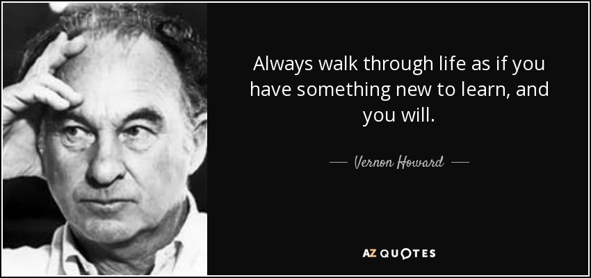 Always walk through life as if you have something new to learn, and you will. - Vernon Howard