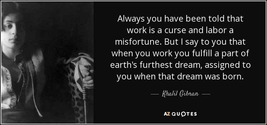 Always you have been told that work is a curse and labor a misfortune. But I say to you that when you work you fulfill a part of earth's furthest dream, assigned to you when that dream was born. - Khalil Gibran