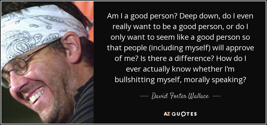 Am I a good person? Deep down, do I even really want to be a good person, or do I only want to seem like a good person so that people (including myself) will approve of me? Is there a difference? How do I ever actually know whether I'm bullshitting myself, morally speaking? - David Foster Wallace