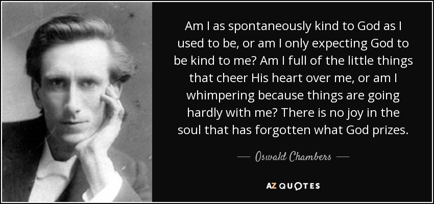 Am I as spontaneously kind to God as I used to be, or am I only expecting God to be kind to me? Am I full of the little things that cheer His heart over me, or am I whimpering because things are going hardly with me? There is no joy in the soul that has forgotten what God prizes. - Oswald Chambers
