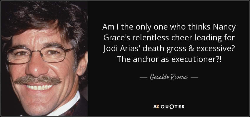 Am I the only one who thinks Nancy Grace's relentless cheer leading for Jodi Arias' death gross & excessive? The anchor as executioner?! - Geraldo Rivera