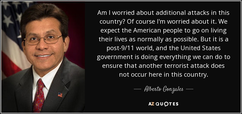 Am I worried about additional attacks in this country? Of course I'm worried about it. We expect the American people to go on living their lives as normally as possible. But it is a post-9/11 world, and the United States government is doing everything we can do to ensure that another terrorist attack does not occur here in this country. - Alberto Gonzales