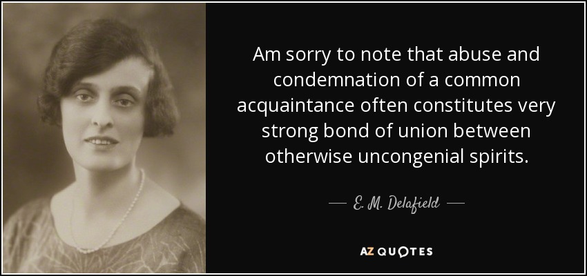 Am sorry to note that abuse and condemnation of a common acquaintance often constitutes very strong bond of union between otherwise uncongenial spirits. - E. M. Delafield