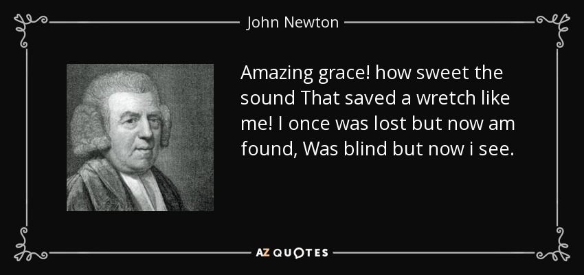 Amazing grace! how sweet the sound That saved a wretch like me! I once was lost but now am found, Was blind but now i see. - John Newton