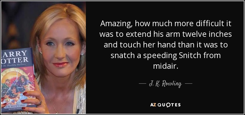 Amazing, how much more difficult it was to extend his arm twelve inches and touch her hand than it was to snatch a speeding Snitch from midair. - J. K. Rowling