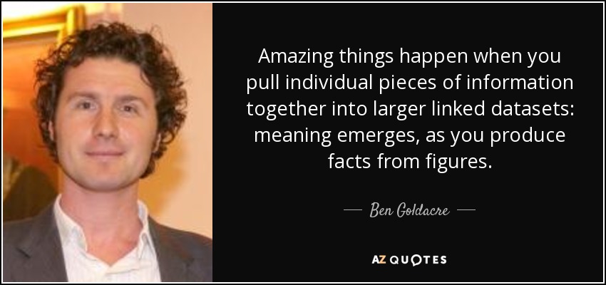 Amazing things happen when you pull individual pieces of information together into larger linked datasets: meaning emerges, as you produce facts from figures. - Ben Goldacre