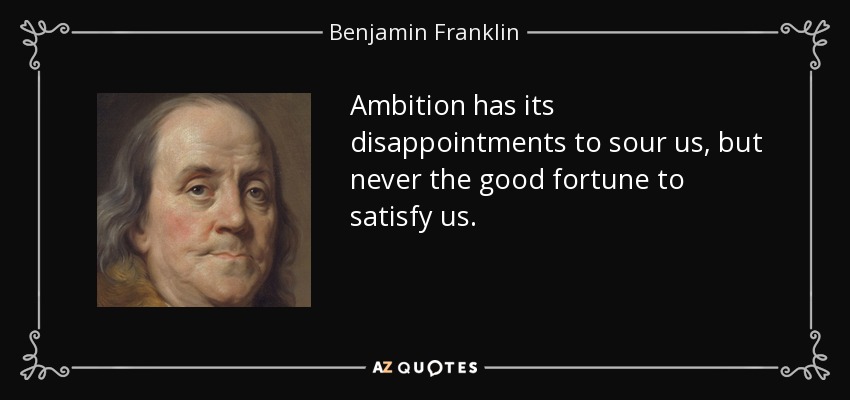 Ambition has its disappointments to sour us, but never the good fortune to satisfy us. - Benjamin Franklin