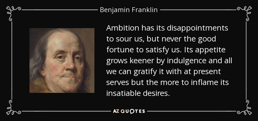 Ambition has its disappointments to sour us, but never the good fortune to satisfy us. Its appetite grows keener by indulgence and all we can gratify it with at present serves but the more to inflame its insatiable desires. - Benjamin Franklin