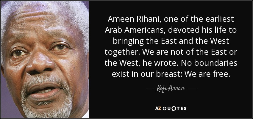 Ameen Rihani, one of the earliest Arab Americans, devoted his life to bringing the East and the West together. We are not of the East or the West, he wrote. No boundaries exist in our breast: We are free. - Kofi Annan