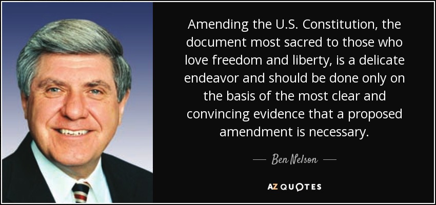 Amending the U.S. Constitution, the document most sacred to those who love freedom and liberty, is a delicate endeavor and should be done only on the basis of the most clear and convincing evidence that a proposed amendment is necessary. - Ben Nelson