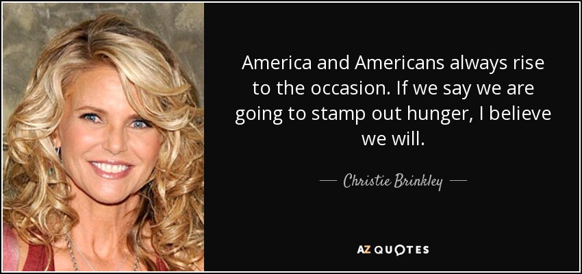 America and Americans always rise to the occasion. If we say we are going to stamp out hunger, I believe we will. - Christie Brinkley