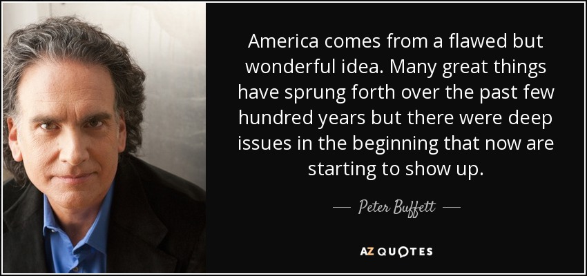 America comes from a flawed but wonderful idea. Many great things have sprung forth over the past few hundred years but there were deep issues in the beginning that now are starting to show up. - Peter Buffett