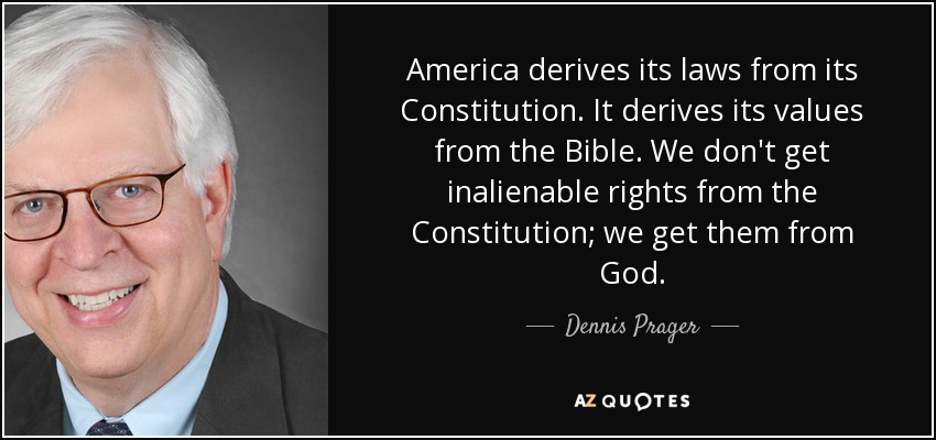 America derives its laws from its Constitution. It derives its values from the Bible. We don't get inalienable rights from the Constitution; we get them from God. - Dennis Prager