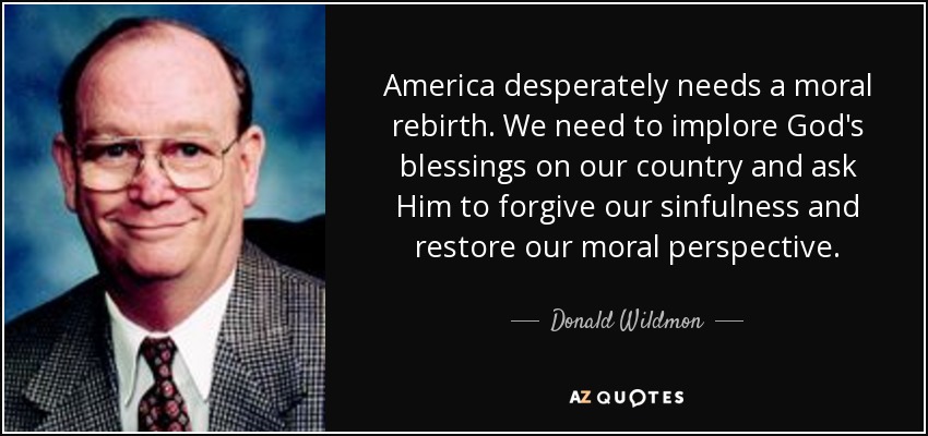 America desperately needs a moral rebirth. We need to implore God's blessings on our country and ask Him to forgive our sinfulness and restore our moral perspective. - Donald Wildmon
