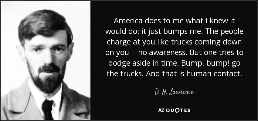 America does to me what I knew it would do: it just bumps me. The people charge at you like trucks coming down on you -- no awareness. But one tries to dodge aside in time. Bump! bump! go the trucks. And that is human contact. - D. H. Lawrence