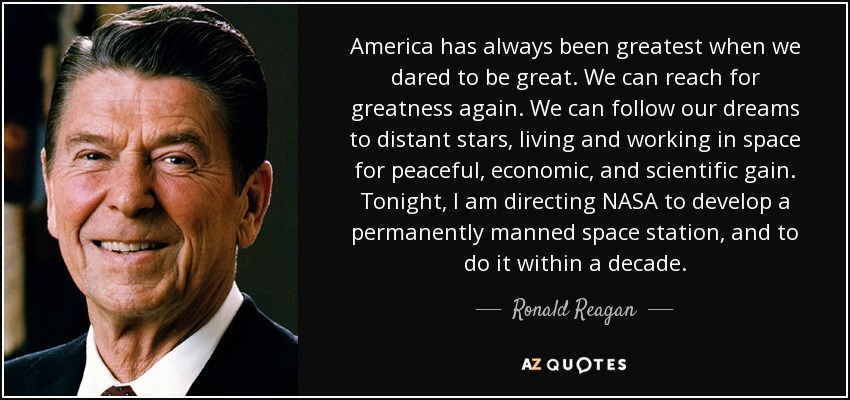 America has always been greatest when we dared to be great. We can reach for greatness again. We can follow our dreams to distant stars, living and working in space for peaceful, economic, and scientific gain. Tonight, I am directing NASA to develop a permanently manned space station, and to do it within a decade. - Ronald Reagan
