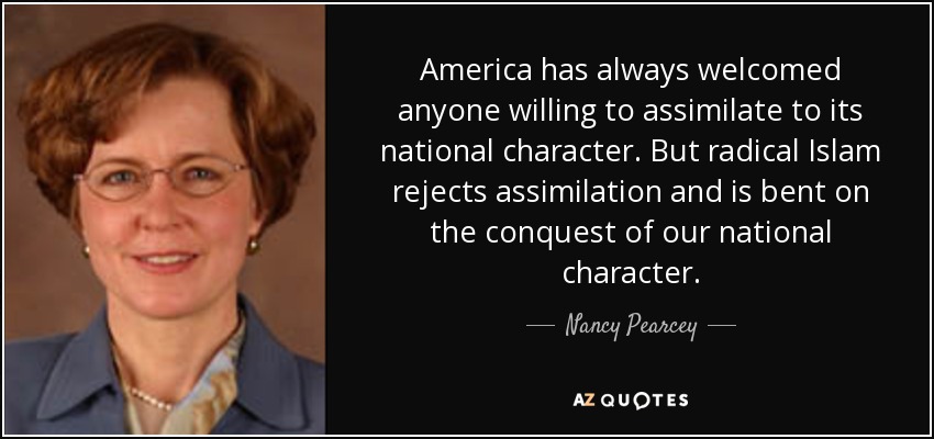America has always welcomed anyone willing to assimilate to its national character. But radical Islam rejects assimilation and is bent on the conquest of our national character. - Nancy Pearcey