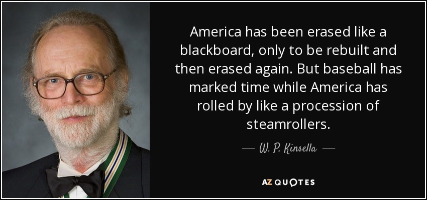 America has been erased like a blackboard, only to be rebuilt and then erased again. But baseball has marked time while America has rolled by like a procession of steamrollers. - W. P. Kinsella