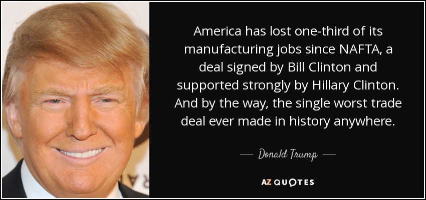 America has lost one-third of its manufacturing jobs since NAFTA, a deal signed by Bill Clinton and supported strongly by Hillary Clinton. And by the way, the single worst trade deal ever made in history anywhere. - Donald Trump