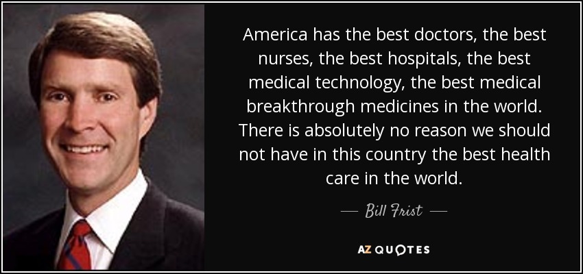 America has the best doctors, the best nurses, the best hospitals, the best medical technology, the best medical breakthrough medicines in the world. There is absolutely no reason we should not have in this country the best health care in the world. - Bill Frist