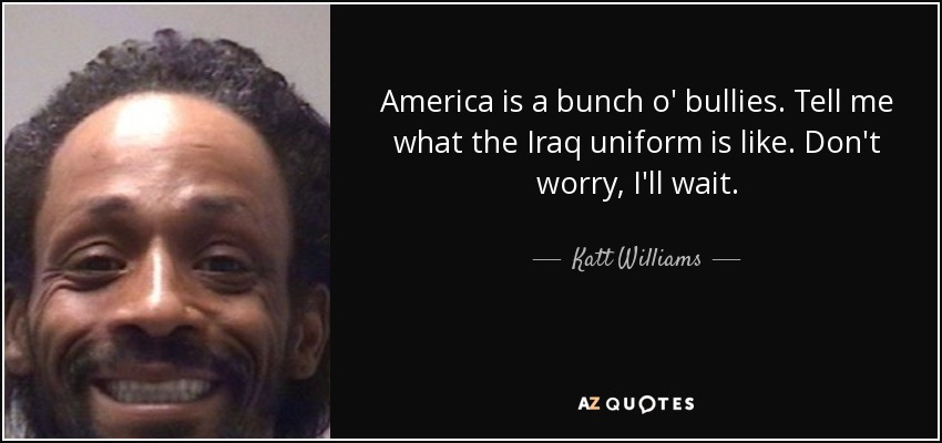 America is a bunch o' bullies. Tell me what the Iraq uniform is like. Don't worry, I'll wait. - Katt Williams
