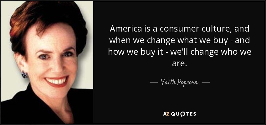 America is a consumer culture, and when we change what we buy - and how we buy it - we'll change who we are. - Faith Popcorn